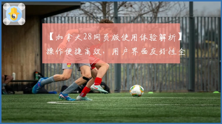 【加拿大28网页版使用体验解析】操作便捷高效，用户界面友好性全面提升